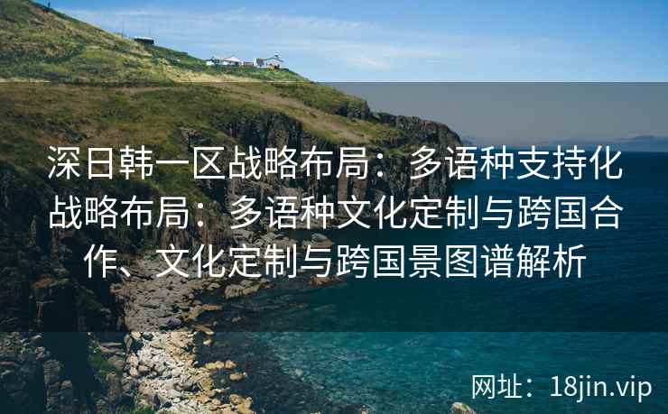 深日韩一区战略布局：多语种支持化战略布局：多语种文化定制与跨国合作、文化定制与跨国景图谱解析