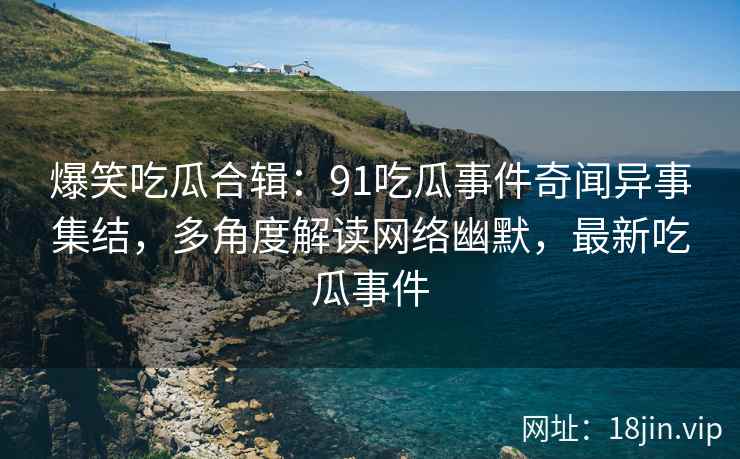 爆笑吃瓜合辑：91吃瓜事件奇闻异事集结，多角度解读网络幽默，最新吃瓜事件