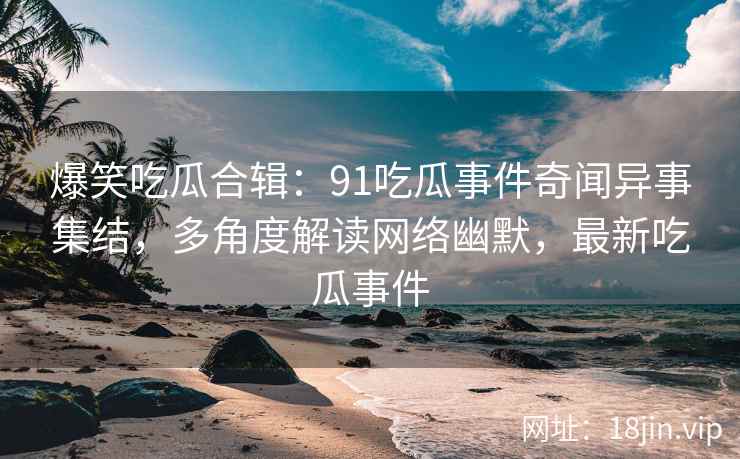 爆笑吃瓜合辑：91吃瓜事件奇闻异事集结，多角度解读网络幽默，最新吃瓜事件