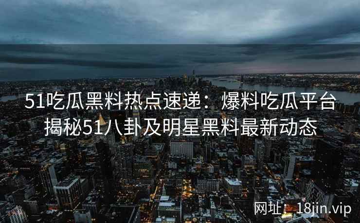 51吃瓜黑料热点速递：爆料吃瓜平台揭秘51八卦及明星黑料最新动态