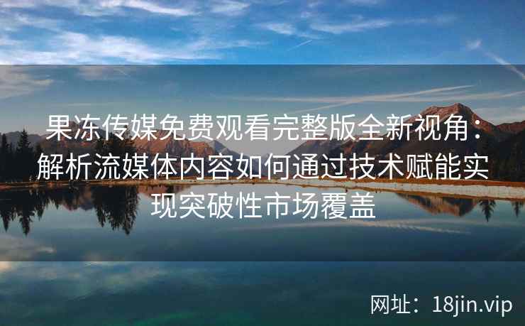 果冻传媒免费观看完整版全新视角：解析流媒体内容如何通过技术赋能实现突破性市场覆盖