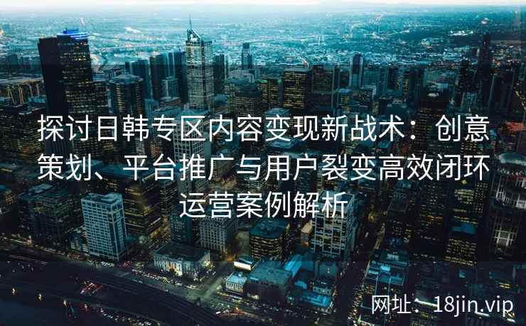 探讨日韩专区内容变现新战术：创意策划、平台推广与用户裂变高效闭环运营案例解析