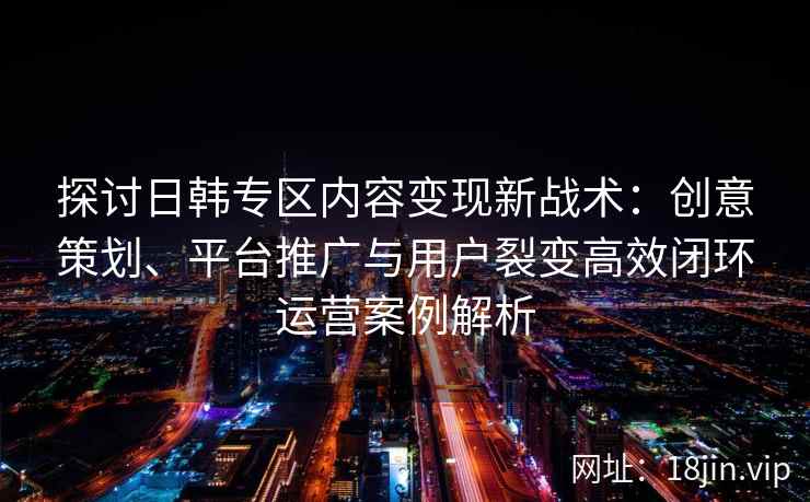 探讨日韩专区内容变现新战术：创意策划、平台推广与用户裂变高效闭环运营案例解析