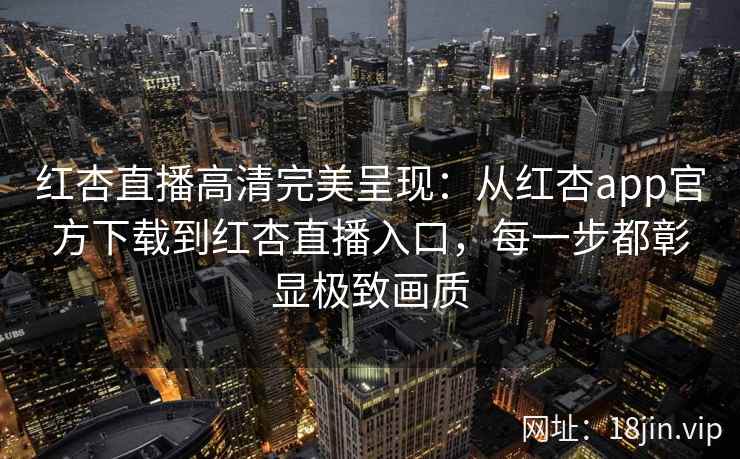 红杏直播高清完美呈现：从红杏app官方下载到红杏直播入口，每一步都彰显极致画质