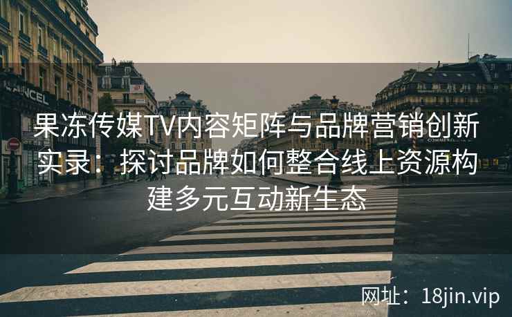 果冻传媒TV内容矩阵与品牌营销创新实录：探讨品牌如何整合线上资源构建多元互动新生态