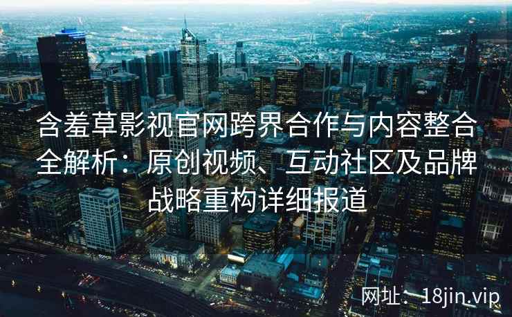 含羞草影视官网跨界合作与内容整合全解析：原创视频、互动社区及品牌战略重构详细报道