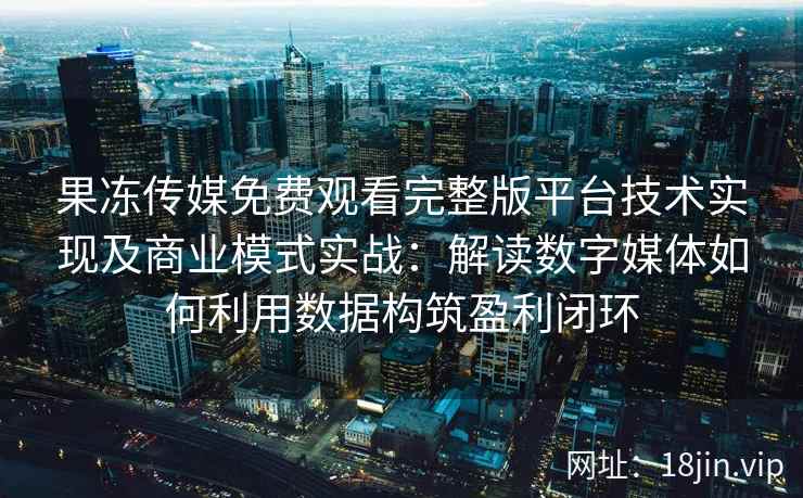 果冻传媒免费观看完整版平台技术实现及商业模式实战：解读数字媒体如何利用数据构筑盈利闭环