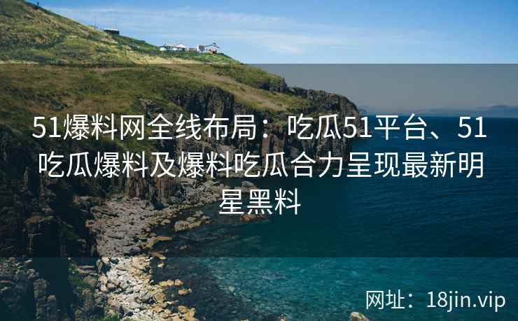 51爆料网全线布局：吃瓜51平台、51吃瓜爆料及爆料吃瓜合力呈现最新明星黑料