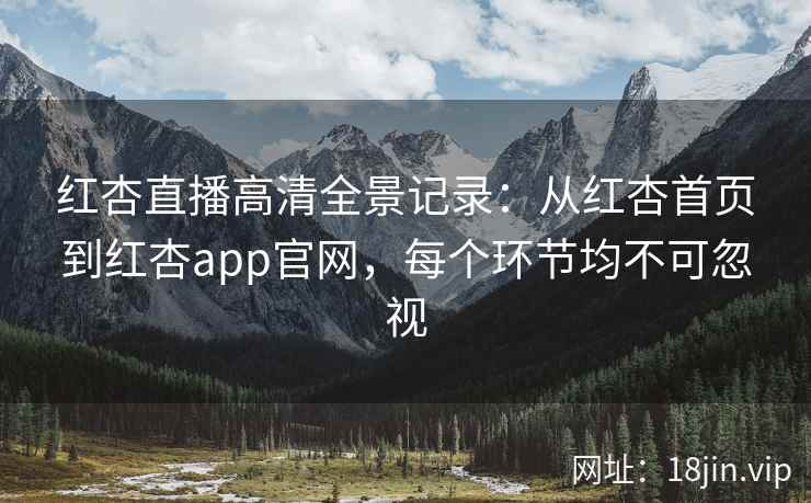 红杏直播高清全景记录：从红杏首页到红杏app官网，每个环节均不可忽视