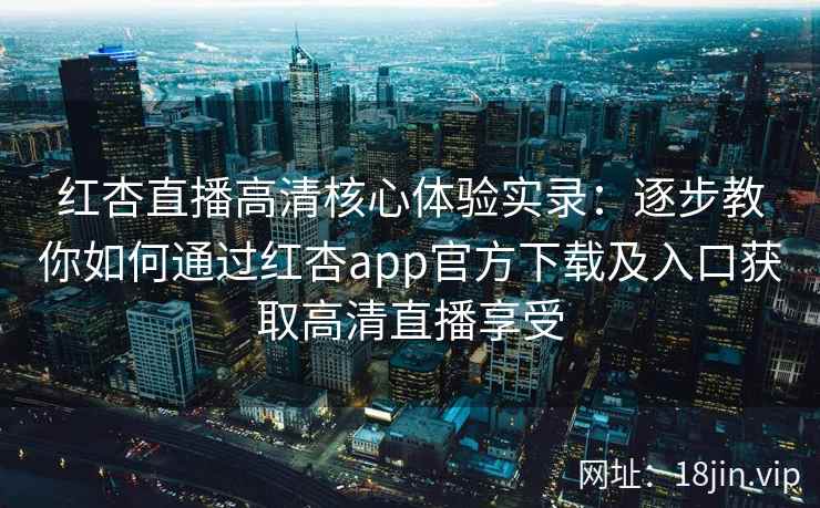 红杏直播高清核心体验实录：逐步教你如何通过红杏app官方下载及入口获取高清直播享受