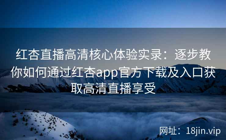 红杏直播高清核心体验实录：逐步教你如何通过红杏app官方下载及入口获取高清直播享受