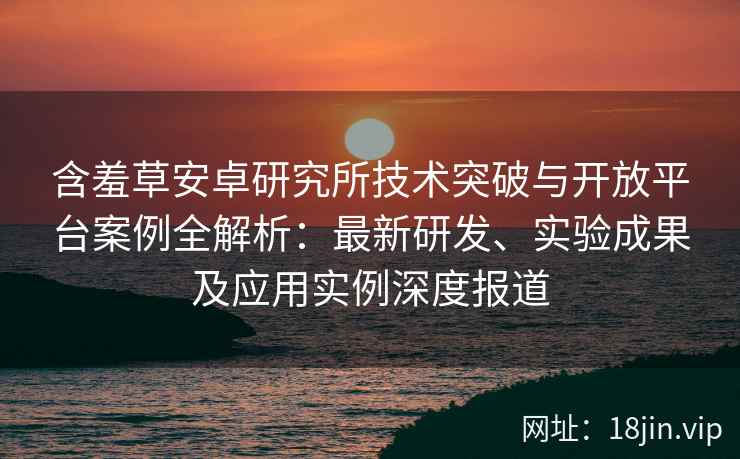 含羞草安卓研究所技术突破与开放平台案例全解析：最新研发、实验成果及应用实例深度报道