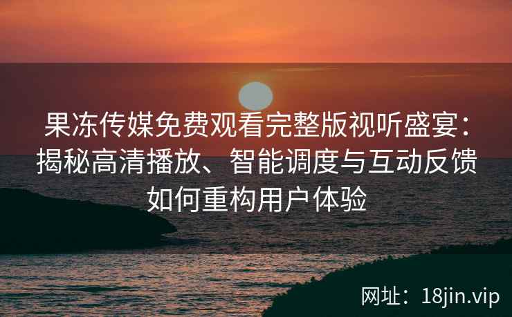 果冻传媒免费观看完整版视听盛宴：揭秘高清播放、智能调度与互动反馈如何重构用户体验