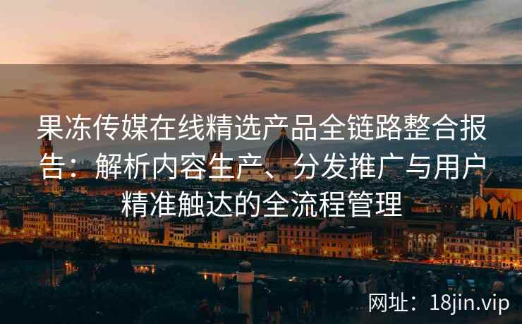 果冻传媒在线精选产品全链路整合报告：解析内容生产、分发推广与用户精准触达的全流程管理