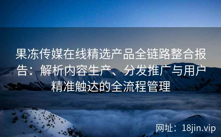 果冻传媒在线精选产品全链路整合报告：解析内容生产、分发推广与用户精准触达的全流程管理
