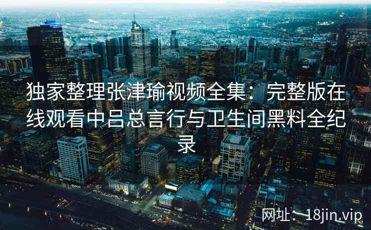 独家整理张津瑜视频全集：完整版在线观看中吕总言行与卫生间黑料全纪录