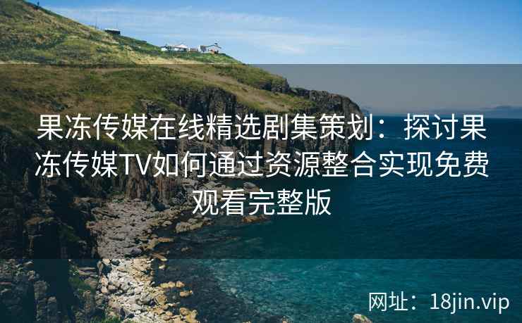 果冻传媒在线精选剧集策划：探讨果冻传媒TV如何通过资源整合实现免费观看完整版