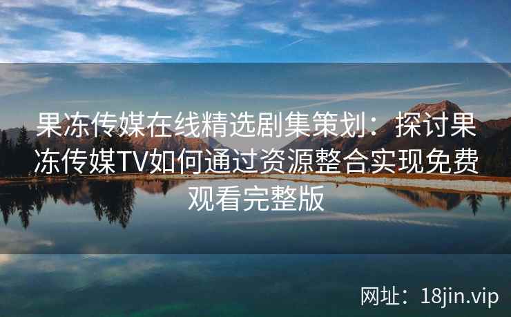 果冻传媒在线精选剧集策划：探讨果冻传媒TV如何通过资源整合实现免费观看完整版