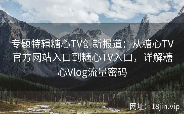 专题特辑糖心TV创新报道：从糖心TV官方网站入口到糖心TV入口，详解糖心Vlog流量密码