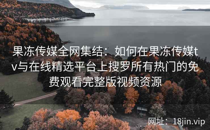 果冻传媒全网集结：如何在果冻传媒tv与在线精选平台上搜罗所有热门的免费观看完整版视频资源