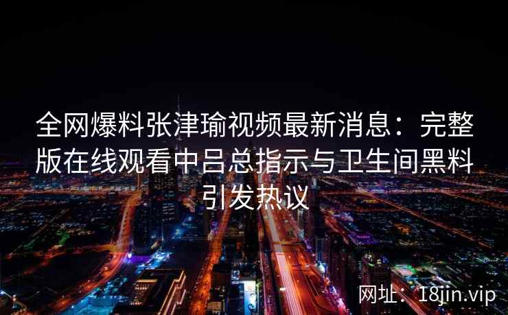 全网爆料张津瑜视频最新消息：完整版在线观看中吕总指示与卫生间黑料引发热议