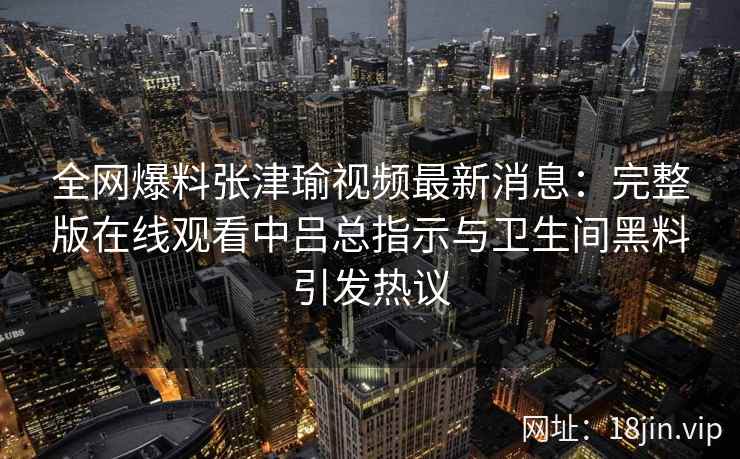 全网爆料张津瑜视频最新消息：完整版在线观看中吕总指示与卫生间黑料引发热议