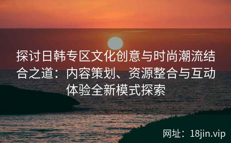 探讨日韩专区文化创意与时尚潮流结合之道：内容策划、资源整合与互动体验全新模式探索