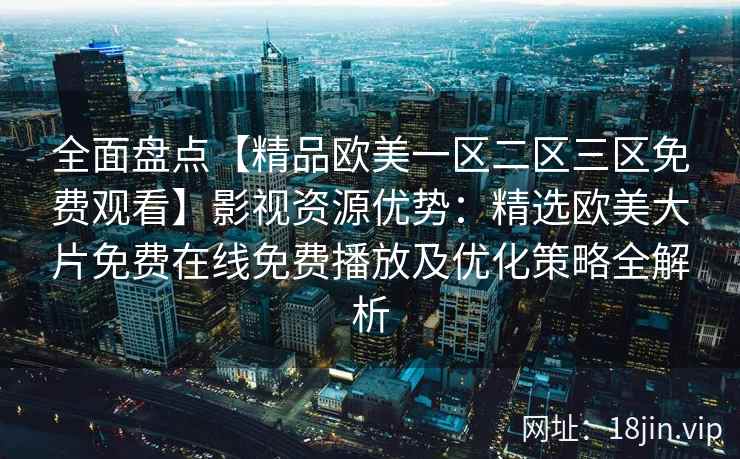 全面盘点【精品欧美一区二区三区免费观看】影视资源优势：精选欧美大片免费在线免费播放及优化策略全解析