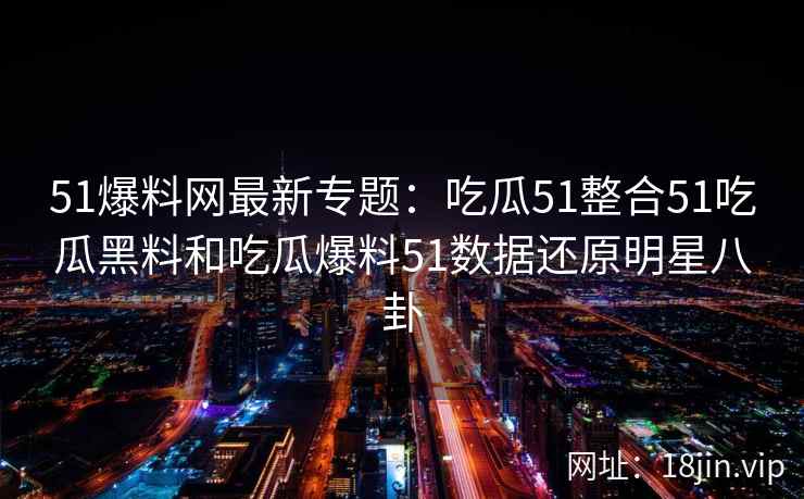51爆料网最新专题:吃瓜51整合51吃瓜黑料和吃瓜爆料51数据还原明星八卦 51爆料网最新专题:吃瓜51整合51吃瓜黑料和吃瓜爆料51数据还原明星八卦