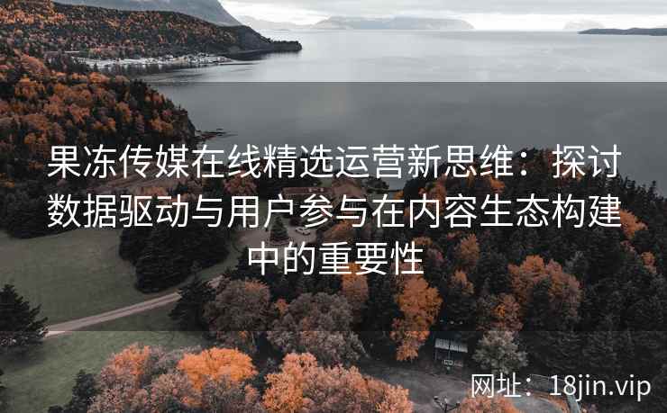 果冻传媒在线精选运营新思维：探讨数据驱动与用户参与在内容生态构建中的重要性