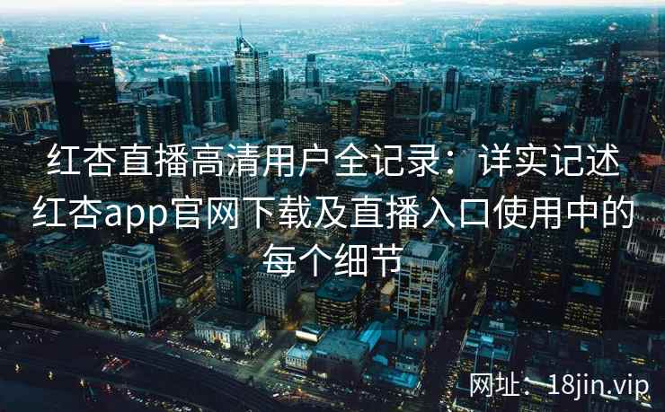 红杏直播高清用户全记录：详实记述红杏app官网下载及直播入口使用中的每个细节