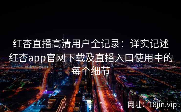 红杏直播高清用户全记录：详实记述红杏app官网下载及直播入口使用中的每个细节