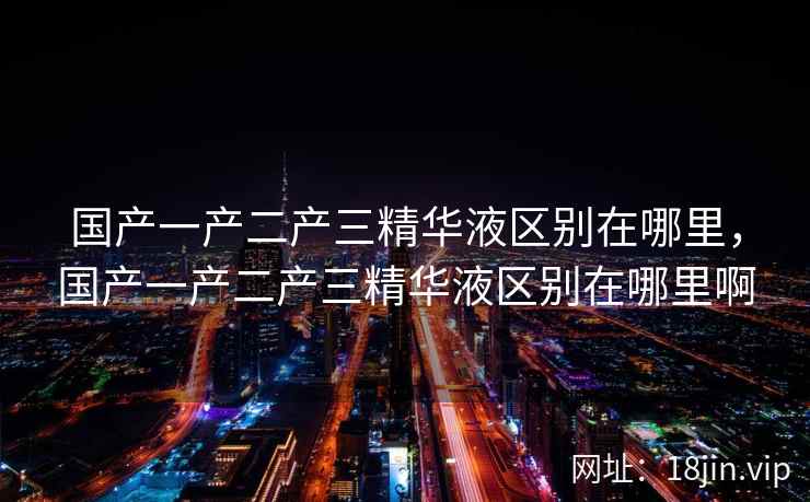 国产一产二产三精华液区别在哪里，国产一产二产三精华液区别在哪里啊