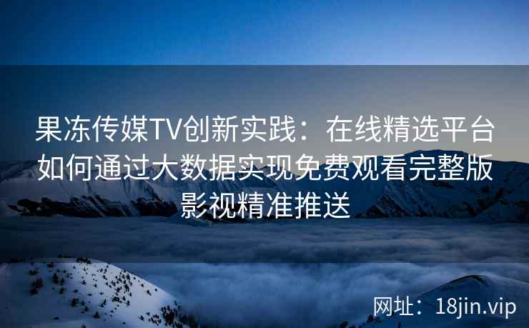 果冻传媒TV创新实践：在线精选平台如何通过大数据实现免费观看完整版影视精准推送