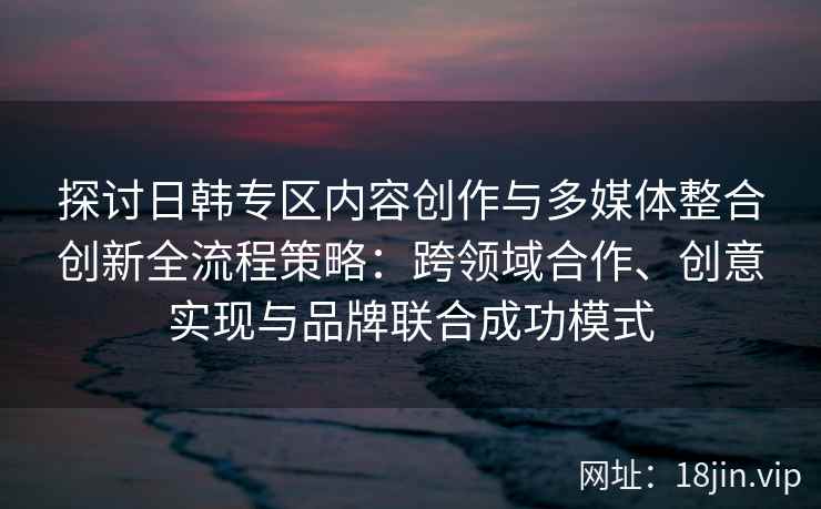 探讨日韩专区内容创作与多媒体整合创新全流程策略:跨领域合作、创意实现与品牌联合成功模式 探讨日韩专区内容创作与多媒体整合创新全流程策略:跨领域合作、创意实现与品牌联合成功模式
