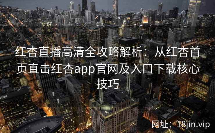 红杏直播高清全攻略解析：从红杏首页直击红杏app官网及入口下载核心技巧