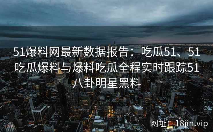 51爆料网最新数据报告：吃瓜51、51吃瓜爆料与爆料吃瓜全程实时跟踪51八卦明星黑料