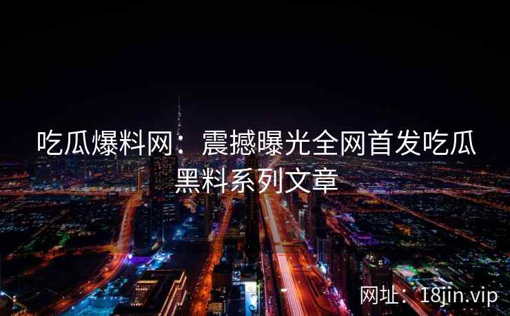 吃瓜爆料网：震撼曝光全网首发吃瓜黑料系列文章