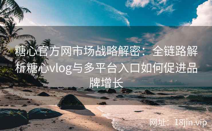 糖心官方网市场战略解密:全链路解析糖心vlog与多平台入口如何促进品牌增长 糖心官方网市场战略解密:全链路解析糖心vlog与多平台入口如何促进品牌增长