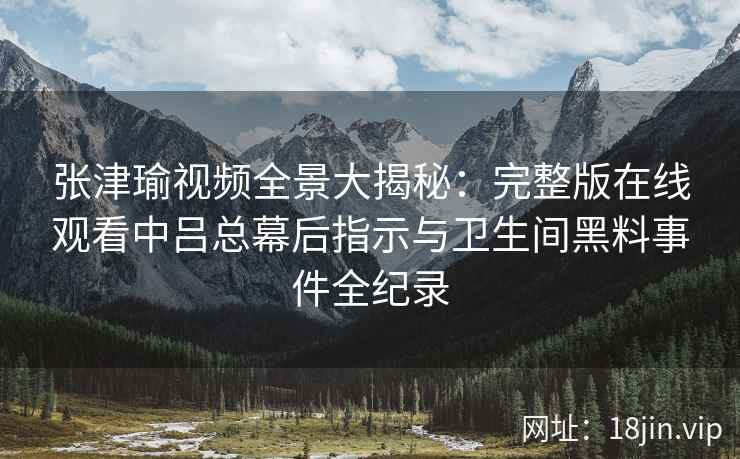 张津瑜视频全景大揭秘:完整版在线观看中吕总幕后指示与卫生间黑料事件全纪录 张津瑜视频全景大揭秘:完整版在线观看中吕总幕后指示与卫生间黑料事件全纪录