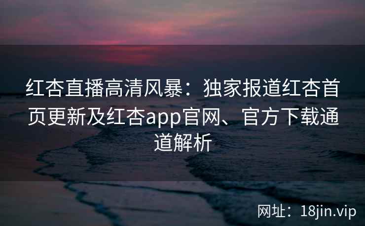 红杏直播高清风暴:独家报道红杏首页更新及红杏app官网、官方下载通道解析 红杏直播高清风暴:独家报道红杏首页更新及红杏app官网、官方下载通道解析