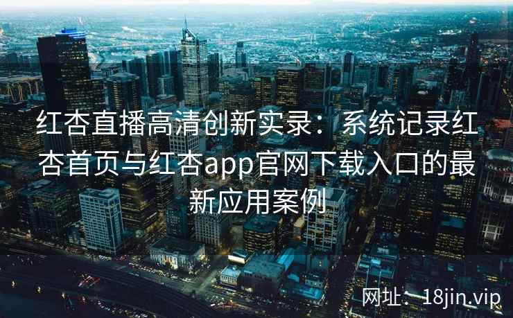 红杏直播高清创新实录:系统记录红杏首页与红杏app官网下载入口的最新应用案例 红杏直播高清创新实录:系统记录红杏首页与红杏app官网下载入口的最新应用案例