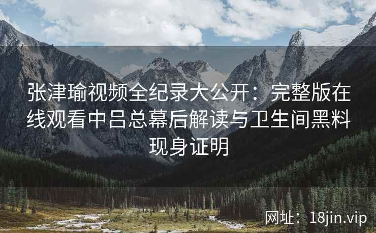 张津瑜视频全纪录大公开：完整版在线观看中吕总幕后解读与卫生间黑料现身证明