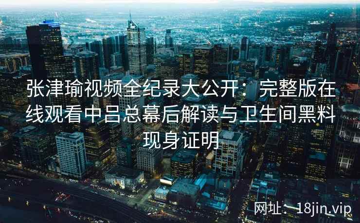 张津瑜视频全纪录大公开：完整版在线观看中吕总幕后解读与卫生间黑料现身证明