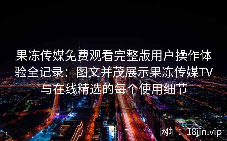 果冻传媒免费观看完整版用户操作体验全记录：图文并茂展示果冻传媒TV与在线精选的每个使用细节
