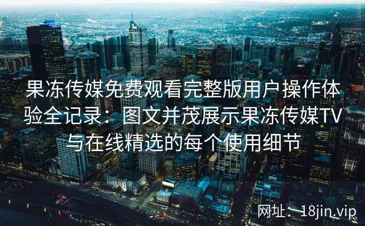 果冻传媒免费观看完整版用户操作体验全记录：图文并茂展示果冻传媒TV与在线精选的每个使用细节