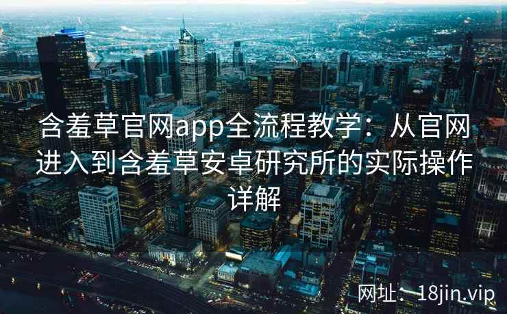 含羞草官网app全流程教学：从官网进入到含羞草安卓研究所的实际操作详解