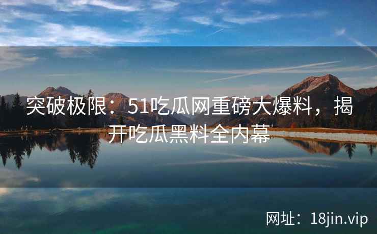 突破极限：51吃瓜网重磅大爆料，揭开吃瓜黑料全内幕