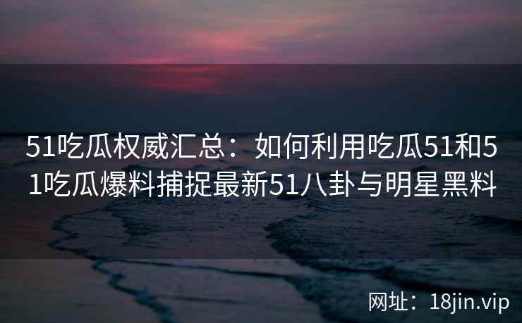 51吃瓜权威汇总：如何利用吃瓜51和51吃瓜爆料捕捉最新51八卦与明星黑料