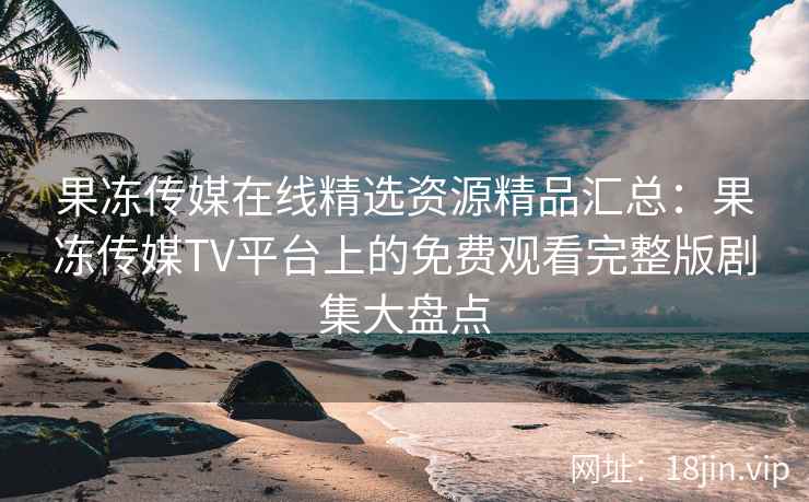 果冻传媒在线精选资源精品汇总：果冻传媒TV平台上的免费观看完整版剧集大盘点